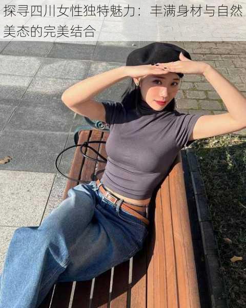 探寻四川女性独特魅力:丰满身材与自然美态的完美结合