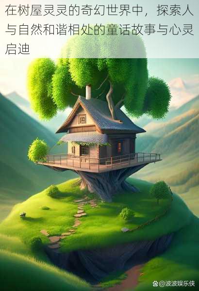 在树屋灵灵的奇幻世界中,探索人与自然和谐相处的童话故事与心灵启迪