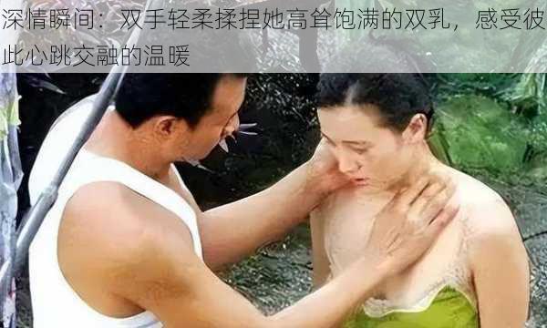 深情瞬间:双手轻柔揉捏她高耸饱满的双乳,感受彼此心跳交融的温暖
