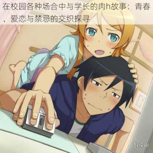在校园各种场合中与学长的肉h故事:青春、爱恋与禁忌的交织探寻