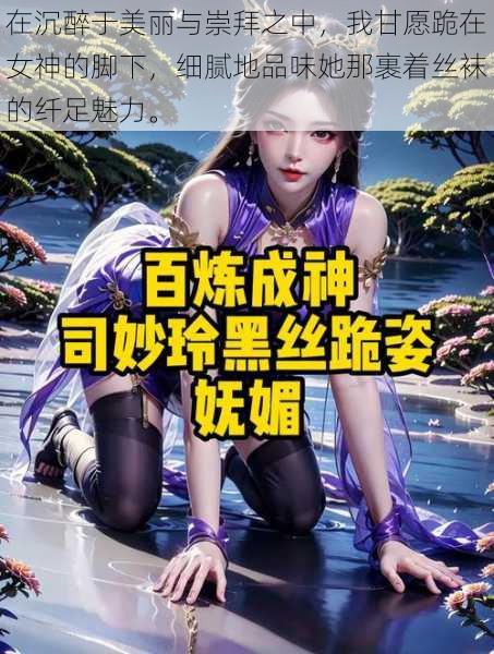 在沉醉于美丽与崇拜之中,我甘愿跪在女神的脚下,细腻地品味她那裹着丝袜的纤足魅力。